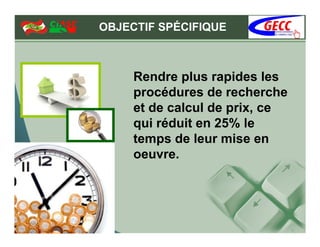 OBJECTIF SPÉCIFIQUE



     Rendre plus rapides les
     procédures de recherche
     et de calcul de prix, ce
     qui réduit en 25% le
     temps de leur mise en
     oeuvre.
 