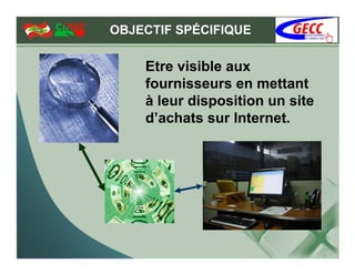 OBJECTIF SPÉCIFIQUE

    Etre visible aux
    fournisseurs en mettant
    à leur disposition un site
    d’achats sur Internet.
 