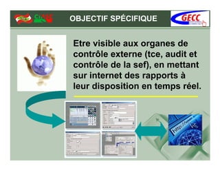 OBJECTIF SPÉCIFIQUE


Etre visible aux organes de
contrôle externe (tce, audit et
contrôle de la sef), en mettant
sur internet des rapports à
leur disposition en temps réel.
 