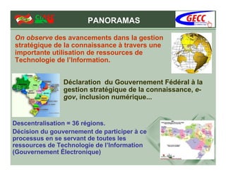 PANORAMAS

On observe des avancements dans la gestion
stratégique de la connaissance à travers une
importante utilisation de ressources de
Technologie de l’Information.


                Déclaration du Gouvernement Fédéral à la
                gestion stratégique de la connaissance, e-
                gov, inclusion numérique...


Descentralisation = 36 régions.
Décision du gouvernement de participer à ce
processus en se servant de toutes les
ressources de Technologie de l’Information
(Gouvernement Électronique)
 