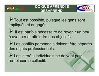 DO QUE APRENDI E
                 DESAPRENDI

  Tout est possible, puisque les gens sont
impliqués et engagés.
   Il est parfois nécessaire de revenir un peu
à avancer et atteindre nos objectifs;
  Les conflits personnels doivent être séparés
des objets professionnels.
   Les intérêts individuels ne doivent pas
remplacer le collectif.
 