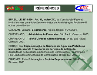RÉFERÉNCES


BRASIL. LEI N° 8.666. Art. 37, inciso XXI, da Constituição Federal,
institui normas para licitações e contratos da Administração Pública e dá
outras providências.
CATALANI, Luciane. E-commerce. Rio de Janeiro: FGV, 2004.
CHIAVENATO, I. Administração Financeira. São Paulo: Campus, 2005.
CHIAVENATO, I. Teoria Geral da Aadministração. 6ª ed. São Paulo:
Campus, 2001.
CORSO, Ildo. Implementação de Serviços de E-gov em Prefeituras
Municipais, usando Provedores de Serviços de Aplicação.
(Dissertação de Mestrado em Ciências da Computação). Programa de
Pós-Graduação em Ciências da Computação, UFSC. SC, 2003.
DRUCKER, Peter F. Inovação e Espírito Empreendedor, São Paulo:
Pioneira, 1986.
 
