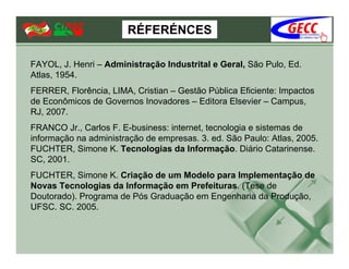 RÉFERÉNCES

FAYOL, J. Henri – Administração Industrital e Geral, São Pulo, Ed.
Atlas, 1954.
FERRER, Florência, LIMA, Cristian – Gestão Pública Eficiente: Impactos
de Econômicos de Governos Inovadores – Editora Elsevier – Campus,
RJ, 2007.
FRANCO Jr., Carlos F. E-business: internet, tecnologia e sistemas de
informação na administração de empresas. 3. ed. São Paulo: Atlas, 2005.
FUCHTER, Simone K. Tecnologias da Informação. Diário Catarinense.
SC, 2001.
FUCHTER, Simone K. Criação de um Modelo para Implementação de
Novas Tecnologias da Informação em Prefeituras. (Tese de
Doutorado). Programa de Pós Graduação em Engenharia da Produção,
UFSC. SC. 2005.
 