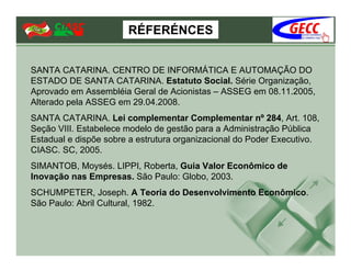 RÉFERÉNCES


SANTA CATARINA. CENTRO DE INFORMÁTICA E AUTOMAÇÃO DO
ESTADO DE SANTA CATARINA. Estatuto Social. Série Organização,
Aprovado em Assembléia Geral de Acionistas – ASSEG em 08.11.2005,
Alterado pela ASSEG em 29.04.2008.
SANTA CATARINA. Lei complementar Complementar nº 284, Art. 108,
Seção VIII. Estabelece modelo de gestão para a Administração Pública
Estadual e dispõe sobre a estrutura organizacional do Poder Executivo.
CIASC. SC, 2005.
SIMANTOB, Moysés. LIPPI, Roberta, Guia Valor Econômico de
Inovação nas Empresas. São Paulo: Globo, 2003.
SCHUMPETER, Joseph. A Teoria do Desenvolvimento Econômico.
São Paulo: Abril Cultural, 1982.
 