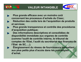 VALEUR INTANGIBLE

  Plus grande efficace avec un moindre coût
concernant les processus d’achats du Ciasc;
  Réduction des coûts lors de l’acquisition de produits
et services;
  Plus grande transparence et contrôle des procédures
d’acquisition publique;
  Des informations descriptives et consolidées de
disponibilité immédiate aux organes de contrôle
(comme l’audit de contrôle interne, le tribunal de
comptes de l’Etat, l’audit du secrétariat des finances de
l’Etat de SC, ...);
  Élargissement du réseau de fournisseurs permettant
aux plus petits plus d’accès dans les procédures
d’achat.
 