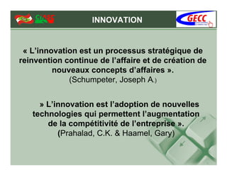 INNOVATION


 « L’innovation est un processus stratégique de
reinvention continue de l’affaire et de création de
         nouveaux concepts d’affaires ».
             (Schumpeter, Joseph A.)


     » L’innovation est l’adoption de nouvelles
   technologies qui permettent l’augmentation
       de la compétitivité de l’entreprise ».
          (Prahalad, C.K. & Haamel, Gary)
 