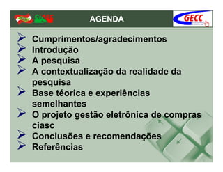 AGENDA

Cumprimentos/agradecimentos
Introdução
A pesquisa
A contextualização da realidade da
pesquisa
Base téorica e experiências
semelhantes
O projeto gestão eletrônica de compras
ciasc
Conclusões e recomendações
Referências
 