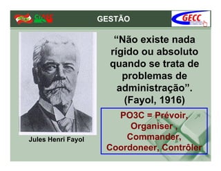 GESTÃO

                       “Não existe nada
                      rígido ou absoluto
                      quando se trata de
                         problemas de
                        administração”.
                         (Fayol, 1916)
                       PO3C = Prévoir,
                          Organiser ,
Jules Henri Fayol        Commander,
                     Coordoneer, Contrôler
 