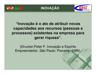INOVAÇÃO



  “Inovação é o ato de atribuir novas
 capacidades aos recursos (pessoas e
processos) existentes na empresa para
           gerar riqueza”.

   (Drucker,Peter F. Inovação e Espírito
 Empreendedor, São Paulo: Pioneira, 1986).
 