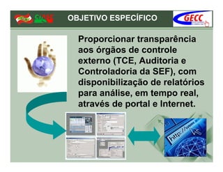 OBJETIVO ESPECÍFICO

  Proporcionar transparência
  aos órgãos de controle
  externo (TCE, Auditoria e
  Controladoria da SEF), com
  disponibilização de relatórios
  para análise, em tempo real,
  através de portal e Internet.
 