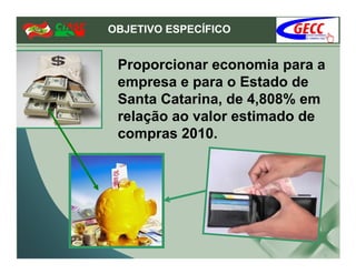 OBJETIVO ESPECÍFICO


 Proporcionar economia para a
 empresa e para o Estado de
 Santa Catarina, de 4,808% em
 relação ao valor estimado de
 compras 2010.
 