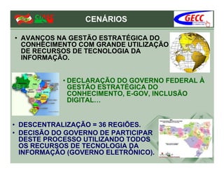 CENÁRIOS

• AVANÇOS NA GESTÃO ESTRATÉGICA DO
  CONHECIMENTO COM GRANDE UTILIZAÇÃO
  DE RECURSOS DE TECNOLOGIA DA
  INFORMAÇÃO.


            • DECLARAÇÃO DO GOVERNO FEDERAL À
              GESTÃO ESTRATÉGICA DO
              CONHECIMENTO, E-GOV, INCLUSÃO
              DIGITAL…


• DESCENTRALIZAÇÃO = 36 REGIÕES.
• DECISÃO DO GOVERNO DE PARTICIPAR
  DESTE PROCESSO UTILIZANDO TODOS
  OS RECURSOS DE TECNOLOGIA DA
  INFORMAÇÃO (GOVERNO ELETRÔNICO).
 