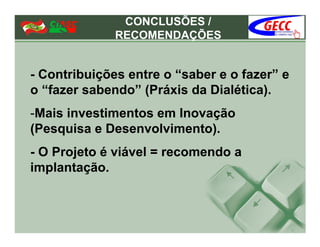 CONCLUSÕES /
              RECOMENDAÇÕES


- Contribuições entre o “saber e o fazer” e
o “fazer sabendo” (Práxis da Dialética).
-Mais investimentos em Inovação
(Pesquisa e Desenvolvimento).
- O Projeto é viável = recomendo a
implantação.
 