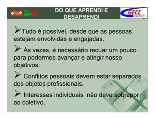 DO QUE APRENDI E
                DESAPRENDI

   Tudo é possível, desde que as pessoas
estejam envolvidas e engajadas.
   Ás vezes, é necessário recuar um pouco
para podermos avançar e atingir nosso
objetivos;
   Conflitos pessoais devem estar separados
dos objetos profissionais.
   Interesses individuais não deve sobrepor
ao coletivo.
 