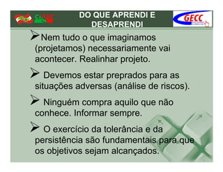 DO QUE APRENDI E
             DESAPRENDI
  Nem tudo o que imaginamos
(projetamos) necessariamente vai
acontecer. Realinhar projeto.
   Devemos estar preprados para as
situações adversas (análise de riscos).
  Ninguém compra aquilo que não
conhece. Informar sempre.
  O exercício da tolerância e da
persistência são fundamentais para que
os objetivos sejam alcançados.
 