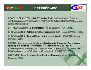 REFERÊNCIAS


BRASIL. LEI N° 8.666. Art. 37, inciso XXI, da Constituição Federal,
institui normas para licitações e contratos da Administração Pública e dá
outras providências.
CATALANI, Luciane. E-commerce. Rio de Janeiro: FGV, 2004.
CHIAVENATO, I. Administração Financeira. São Paulo: Campus, 2005.
CHIAVENATO, I. Teoria Geral da Aadministração. 6ª ed. São Paulo:
Campus, 2001.
CORSO, Ildo. Implementação de Serviços de E-gov em Prefeituras
Municipais, usando Provedores de Serviços de Aplicação.
(Dissertação de Mestrado em Ciências da Computação). Programa de
Pós-Graduação em Ciências da Computação, UFSC. SC, 2003.
DRUCKER, Peter F. Inovação e Espírito Empreendedor, São Paulo:
Pioneira, 1986.
 
