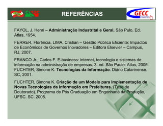 REFERÊNCIAS

FAYOL, J. Henri – Administração Industrital e Geral, São Pulo, Ed.
Atlas, 1954.
FERRER, Florência, LIMA, Cristian – Gestão Pública Eficiente: Impactos
de Econômicos de Governos Inovadores – Editora Elsevier – Campus,
RJ, 2007.
FRANCO Jr., Carlos F. E-business: internet, tecnologia e sistemas de
informação na administração de empresas. 3. ed. São Paulo: Atlas, 2005.
FUCHTER, Simone K. Tecnologias da Informação. Diário Catarinense.
SC, 2001.
FUCHTER, Simone K. Criação de um Modelo para Implementação de
Novas Tecnologias da Informação em Prefeituras. (Tese de
Doutorado). Programa de Pós Graduação em Engenharia da Produção,
UFSC. SC. 2005.
 
