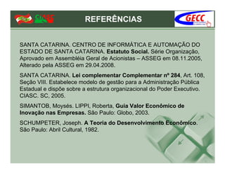 REFERÊNCIAS


SANTA CATARINA. CENTRO DE INFORMÁTICA E AUTOMAÇÃO DO
ESTADO DE SANTA CATARINA. Estatuto Social. Série Organização,
Aprovado em Assembléia Geral de Acionistas – ASSEG em 08.11.2005,
Alterado pela ASSEG em 29.04.2008.
SANTA CATARINA. Lei complementar Complementar nº 284, Art. 108,
Seção VIII. Estabelece modelo de gestão para a Administração Pública
Estadual e dispõe sobre a estrutura organizacional do Poder Executivo.
CIASC. SC, 2005.
SIMANTOB, Moysés. LIPPI, Roberta, Guia Valor Econômico de
Inovação nas Empresas. São Paulo: Globo, 2003.
SCHUMPETER, Joseph. A Teoria do Desenvolvimento Econômico.
São Paulo: Abril Cultural, 1982.
 