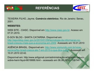 REFERÊNCIAS


TEIXEIRA FILHO, Jayme. Comércio eletrônico. Rio de Janeiro: Senac,
2001.
WEBSITES:
WEB SITE - CIASC. Disponível em http://www.ciasc.gov.br. Acesso em
07.01.2010.
E-GOV BLOG - SANTA CATARINA. Disponível em:
http://egovblog.ciasc.gov.br/2010/01/09/tecnologia-da-informacao-no-
brasil-cresceu-mais-que-a-economia-em-2009 Acessado em 10.01.2010
AGÊNCIA BRASIL. Disponível em: http://www.viomundo.com.br/voce-
escreve/fgv-brasil-cresce-ate-7-em-2010-o-que-dira-o-pha . Acessado em
10.01.2010 22:42.
Disponível em: http:/www.artigonal.com/administração-artigos/um-pouco-
sobre-henri-fayol-6616666.html – acessado em 06.06.2010 – 02:14h
 