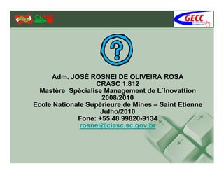Adm. JOSÉ ROSNEI DE OLIVEIRA ROSA
                  CRASC 1.812
 Mastère Spècialise Management de L´Inovattion
                    2008/2010
Ecole Nationale Supèrieure de Mines – Saint Etienne
                    Julho/2010
             Fone: +55 48 99820-9134
              rosnei@ciasc.sc.gov.br
 
