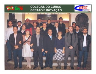 COLEGAS DO CURSO
                 GESTÃO E INOVAÇÃO
Ecole Nationale Supérieure des Mines –Saint Etienne - Outubro/2010
 