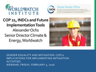 GENDER	
  EQUALITY	
  AND	
  MITIGATION:	
  COP21	
  
IMPLICATIONS	
  FOR	
  IMPLEMENTING	
  MITIGATION	
  
ACTIVITIES	
  
WEBINAR,	
  FRIDAY,	
  FEBRUARY	
  5,	
  2016	
  
	
  
COP	
  21,	
  INDCs	
  and	
  Future	
  
Implementation	
  Tools	
  
Alexander	
  Ochs	
  
Senior	
  Director	
  Climate	
  &	
  
Energy,	
  Worldwatch	
  
 