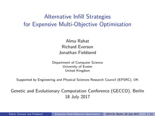 Alternative Inﬁll Strategies
for Expensive Multi-Objective Optimisation
Alma Rahat
Richard Everson
Jonathan Fieldsend
Department of Computer Science
University of Exeter
United Kingdom
Supported by Engineering and Physical Sciences Research Council (EPSRC), UK
Genetic and Evolutionary Computation Conference (GECCO), Berlin
18 July 2017
Rahat, Everson and Fieldsend Expensive Multi-Objective Optimisation GECCO, Berlin, 18 July 2017 1 / 12
 