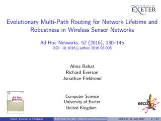 Evolutionary Multi-Path Routing for Network Lifetime and
Robustness in Wireless Sensor Networks
Ad Hoc Networks, 52 (2016), 130–145
DOI: 10.1016/j.adhoc.2016.08.005
Alma Rahat
Richard Everson
Jonathan Fieldsend
Computer Science
University of Exeter
United Kingdom
Rahat, Everson & Fieldsend Multi-Path for Net. Lifetime and Robustness GECCO, 18 July 2017 1 / 17
 