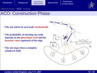 Ant Colony                        Conclusions
 Introduction    Background                     Experiments
                                 Optimization                     & Future Work


Metaheuristics ACO ACOhg                                                                        2007


ACO: Construction Phase

  • The ant selects its next node stochastically


  • The probability of selecting one node              Trail
                                                                  k
    depends on the pheromone trail and the                  τij
    heuristic value (optional) of the edge
                                                   Heuristic
                                                                       i
                                                      ηij
                                                                                           Ni
  • The ant stops when a complete
    solution is built
                                                                                      m
                                                      j
                                                                                  l
                                                                   k




   London, United Kingdom, July 7-11, 2007                                                13 / 28
 