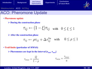 Ant Colony                     Conclusions
 Introduction     Background                    Experiments
                                 Optimization                  & Future Work


Metaheuristics ACO ACOhg                                                           2007


ACO: Pheromone Update
  • Pheromone update
           During the construction phase

                                                        with
           After the construction phase

                                                          with

  • Trail limits (particular of MMAS)
           Pheromones are kept in the interval [τmin, τmax]




   London, United Kingdom, July 7-11, 2007                                     14 / 28
 