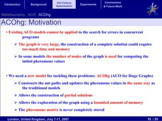 Ant Colony                    Conclusions
 Introduction     Background                    Experiments
                                 Optimization                 & Future Work


Metaheuristics ACO ACOhg                                                                    2007


ACOhg: Motivation
  • Existing ACO models cannot be applied to the search for errors in concurrent
            programs
           The graph is very large, the construction of a complete solution could require
             too much time and memory
           In some models the number of nodes of the graph is used for computing the
             initial pheromone values


  • We need a new model for tackling these problems: ACOhg (ACO for Huge Graphs)
           Constructs the ant paths and updates the pheromone values in the same way as
            the traditional models
           Allows the construction of partial solutions
           Allows the exploration of the graph using a bounded amount of memory
           The pheromone matrix is never completely stored

   London, United Kingdom, July 7-11, 2007                                            15 / 28
 