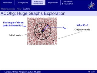 Ant Colony                    Conclusions
 Introduction    Background                     Experiments
                                 Optimization                 & Future Work


Metaheuristics ACO ACOhg                                                                       2007


ACOhg: Huge Graphs Exploration
 The length of the ant
 paths is limited by λant                                                      What if…?
                                                              λant
                                                                              Objective node

        Initial node




   London, United Kingdom, July 7-11, 2007                                                 16 / 28
 