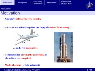 Ant Colony                    Conclusions
 Introduction       Background                  Experiments
                                 Optimization                 & Future Work


Motivation                                                                       2007


Motivation
  • Nowadays software is very complex


  • An error in a software system can imply the loss of lot of money …




                … and even human lifes

  • Techniques for proving the correctness of
    the software are required

  • Model checking → fully automatic

   London, United Kingdom, July 7-11, 2007                                    2 / 28
 