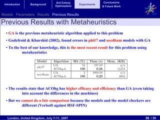 Ant Colony                    Conclusions
 Introduction    Background                     Experiments
                                 Optimization                 & Future Work


Models Parameters Results Previous Results                                                2007


Previous Results with Metaheuristics
  • GA is the previous metaheuristic algorithm applied to this problem
  • Godefroid & Khurshid (2002), found errors in phi17 and needham models with GA
  • To the best of our knowledge, this is the most recent result for this problem using
            metaheuristics




  • The results state that ACOhg has higher efficacy and efficiency than GA (even taking
           into account the differences in the machines)
  • But we cannot do a fair comparison because the models and the model checkers are
           different (Verisoft against HSF-SPIN)


   London, United Kingdom, July 7-11, 2007                                            26 / 28
 