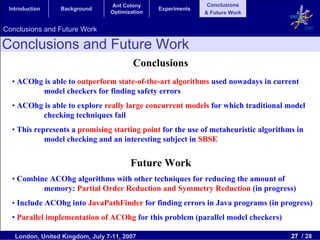 Ant Colony                    Conclusions
 Introduction    Background                     Experiments
                                 Optimization                 & Future Work


Conclusions and Future Work                                                                 2007


Conclusions and Future Work
                                         Conclusions
  • ACOhg is able to outperform state-of-the-art algorithms used nowadays in current
          model checkers for finding safety errors
  • ACOhg is able to explore really large concurrent models for which traditional model
          checking techniques fail
  • This represents a promising starting point for the use of metaheuristic algorithms in
            model checking and an interesting subject in SBSE


                                        Future Work
  • Combine ACOhg algorithms with other techniques for reducing the amount of
          memory: Partial Order Reduction and Symmetry Reduction (in progress)
  • Include ACOhg into JavaPathFinder for finding errors in Java programs (in progress)
  • Parallel implementation of ACOhg for this problem (parallel model checkers)

   London, United Kingdom, July 7-11, 2007                                           27 / 28
 