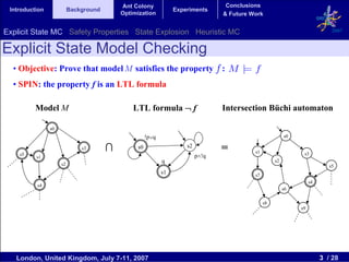 Ant Colony                             Conclusions
 Introduction             Background                             Experiments
                                           Optimization                          & Future Work


Explicit State MC Safety Properties State Explosion Heuristic MC                                                             2007


Explicit State Model Checking
  • Objective: Prove that model M satisfies the property :
  • SPIN: the property f is an LTL formula

          Model M                              LTL formula ¬ f                   Intersection Büchi automaton

                s0
                                                     !p∨q                                                 s0


    s5
                              s3       ∩        s0                   s2
                                                                                 =         s1                   s3
          s1                                                              p∧!q
                                                            q                                        s2
                     s2                                                                                                     s5
                                                            s1                             s7
                                                                                                                    s4
          s4
                                                                                                          s6

                                                                                                s8
                                                                                                               s9




   London, United Kingdom, July 7-11, 2007                                                                               3 / 28
 