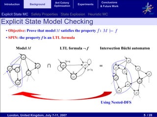 Ant Colony                             Conclusions
 Introduction             Background                             Experiments
                                           Optimization                          & Future Work


Explicit State MC Safety Properties State Explosion Heuristic MC                                                             2007


Explicit State Model Checking
  • Objective: Prove that model M satisfies the property :
  • SPIN: the property f is an LTL formula

          Model M                              LTL formula ¬ f                   Intersection Büchi automaton

                s0
                                                     !p∨q                                                 s0


    s5
                              s3       ∩        s0                   s2
                                                                                 =         s1                   s3
          s1                                                              p∧!q
                                                            q                                        s2
                     s2                                                                                                     s5
                                                            s1                             s7
                                                                                                                    s4
          s4
                                                                                                          s6

                                                                                                s8
                                                                                                               s9



                                                                                 Using Nested-DFS


   London, United Kingdom, July 7-11, 2007                                                                               5 / 28
 
