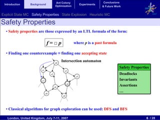 Ant Colony                           Conclusions
 Introduction    Background                                   Experiments
                                        Optimization                        & Future Work


Explicit State MC Safety Properties State Explosion Heuristic MC                                            2007


Safety Properties
  • Safety properties are those expressed by an LTL formula of the form:

                               f=□p                     where p is a past formula

  • Finding one counterexample ≡ finding one accepting state

                                        s0
                                             Intersection automaton
                                                                                        Safety Properties
                         s1                    s3
                                   s2                                                   Deadlocks
                                                         s5
                         s7                                                             Invariants
                                                   s4
                                        s6
                                                                                        Assertions
                                                                                        …
                              s8
                                              s9




  • Classical algorithms for graph exploration can be used: DFS and BFS

   London, United Kingdom, July 7-11, 2007                                                             6 / 28
 
