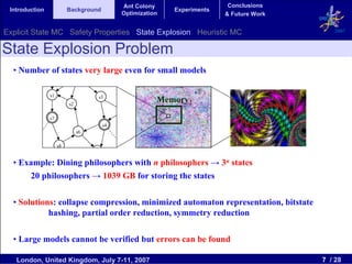 Ant Colony                    Conclusions
 Introduction             Background                         Experiments
                                              Optimization                 & Future Work


Explicit State MC Safety Properties State Explosion Heuristic MC                              2007


State Explosion Problem
  • Number of states very large even for small models
                               s0


                s1                   s3
                          s2
                                                         Memory
                                              s5
                s7
                                         s4
                               s6

                     s8
                                    s9

  • Example: Dining philosophers with n philosophers → 3n states
      20 philosophers → 1039 GB for storing the states


  • Solutions: collapse compression, minimized automaton representation, bitstate
            hashing, partial order reduction, symmetry reduction

  • Large models cannot be verified but errors can be found

   London, United Kingdom, July 7-11, 2007                                                 7 / 28
 