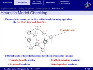 Ant Colony                                       Conclusions
 Introduction     Background                                               Experiments
                                             Optimization                                    & Future Work


Explicit State MC Safety Properties State Explosion Heuristic MC                                                        2007


Heuristic Model Checking
  • The search for errors can be directed by heuristics using algorithms
           like A*, IDA*, WA* and Best-First
                                                             5
                                                    s0

                          2                                                2                 Heuristic value
                                   s1                3            s3
                                               s2                                        1
                                                                                    s5
                          0
                                   s7
                                                         4
                                                                      s4       0
                                                    s6

                               6
                                        s8                                 7
                                                                 s9



  • Different kinds of heuristic functions have been proposed in the past:
        • Formula-based heuristics                                                 • Deadlock-detection heuristics
        • Structural heuristics                                                    • State-dependent heuristics
   London, United Kingdom, July 7-11, 2007                                                                           8 / 28
 