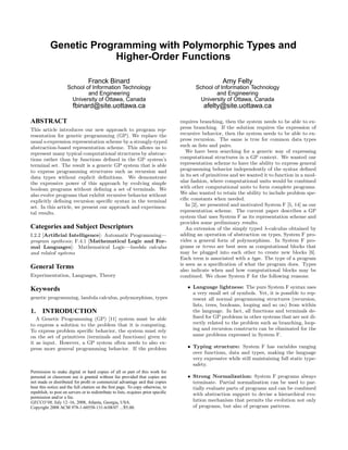 Genetic Programming with Polymorphic Types and
                        Higher-Order Functions

                                  Franck Binard                                                        Amy Felty
                     School of Information Technology                                      School of Information Technology
                             and Engineering                                                       and Engineering
                      University of Ottawa, Canada                                          University of Ottawa, Canada
                         fbinard@site.uottawa.ca                                              afelty@site.uottawa.ca

ABSTRACT                                                                            requires branching, then the system needs to be able to ex-
                                                                                    press branching. If the solution requires the expression of
This article introduces our new approach to program rep-
                                                                                    recursive behavior, then the system needs to be able to ex-
resentation for genetic programming (GP). We replace the
                                                                                    press recursion. The same is true for common data types
usual s-expression representation scheme by a strongly-typed
                                                                                    such as lists and pairs.
abstraction-based representation scheme. This allows us to
                                                                                       We have been searching for a generic way of expressing
represent many typical computational structures by abstrac-
                                                                                    computational structures in a GP context. We wanted our
tions rather than by functions deﬁned in the GP system’s
                                                                                    representation scheme to have the ability to express general
terminal set. The result is a generic GP system that is able
                                                                                    programming behavior independently of the syntax deﬁned
to express programming structures such as recursion and
                                                                                    in its set of primitives and we wanted it to function in a mod-
data types without explicit deﬁnitions. We demonstrate
                                                                                    ular fashion, where computational units would be combined
the expressive power of this approach by evolving simple
                                                                                    with other computational units to form complete programs.
boolean programs without deﬁning a set of terminals. We
                                                                                    We also wanted to retain the ability to include problem spe-
also evolve programs that exhibit recursive behavior without
                                                                                    ciﬁc constants when needed.
explicitly deﬁning recursion speciﬁc syntax in the terminal
                                                                                       In [2], we presented and motivated System F [5, 14] as our
set. In this article, we present our approach and experimen-
                                                                                    representation scheme. The current paper describes a GP
tal results.
                                                                                    system that uses System F as its representation scheme and
                                                                                    provides some preliminary results.
Categories and Subject Descriptors                                                     An extension of the simply typed λ-calculus obtained by
                                                                                    adding an operation of abstraction on types, System F pro-
I.2.2 [Artiﬁcial Intelligence]: Automatic Programming—
                                                                                    vides a general form of polymorphism. In System F pro-
program synthesis; F.4.1 [Mathematical Logic and For-
                                                                                    grams or terms are best seen as computational blocks that
mal Languages]: Mathematical Logic—lambda calculus
                                                                                    may be plugged into each other to create new blocks [6].
and related systems
                                                                                    Each term is associated with a type. The type of a program
                                                                                    is seen as a speciﬁcation of what the program does. Types
General Terms                                                                       also indicate when and how computational blocks may be
Experimentation, Languages, Theory                                                  combined. We chose System F for the following reasons:

                                                                                       • Language lightness: The pure System F syntax uses
Keywords
                                                                                         a very small set of symbols. Yet, it is possible to rep-
genetic programming, lambda calculus, polymorphism, types                                resent all normal programming structures (recursion,
                                                                                         lists, trees, booleans, looping and so on) from within
1.     INTRODUCTION                                                                      the language. In fact, all functions and terminals de-
                                                                                         ﬁned for GP problems in other systems that are not di-
   A Genetic Programming (GP) [11] system must be able
                                                                                         rectly related to the problem such as branching, loop-
to express a solution to the problem that it is computing.
                                                                                         ing and recursion constructs can be eliminated for the
To express problem speciﬁc behavior, the system must rely
                                                                                         same problems expressed in System F.
on the set of primitives (terminals and functions) given to
it as input. However, a GP system often needs to also ex-
                                                                                       • Typing structure: System F has variables ranging
press more general programming behavior. If the problem
                                                                                         over functions, data and types, making the language
                                                                                         very expressive while still maintaining full static type-
                                                                                         safety.
Permission to make digital or hard copies of all or part of this work for
                                                                                       • Strong Normalization: System F programs always
personal or classroom use is granted without fee provided that copies are
                                                                                         terminate. Partial normalization can be used to par-
not made or distributed for proﬁt or commercial advantage and that copies
bear this notice and the full citation on the ﬁrst page. To copy otherwise, to           tially evaluate parts of programs and can be combined
republish, to post on servers or to redistribute to lists, requires prior speciﬁc        with abstraction support to devise a hierarchical evo-
permission and/or a fee.
                                                                                         lution mechanism that permits the evolution not only
GECCO’08, July 12–16, 2008, Atlanta, Georgia, USA.
                                                                                         of programs, but also of program patterns.
Copyright 2008 ACM 978-1-60558-131-6/08/07 ...$5.00.
 