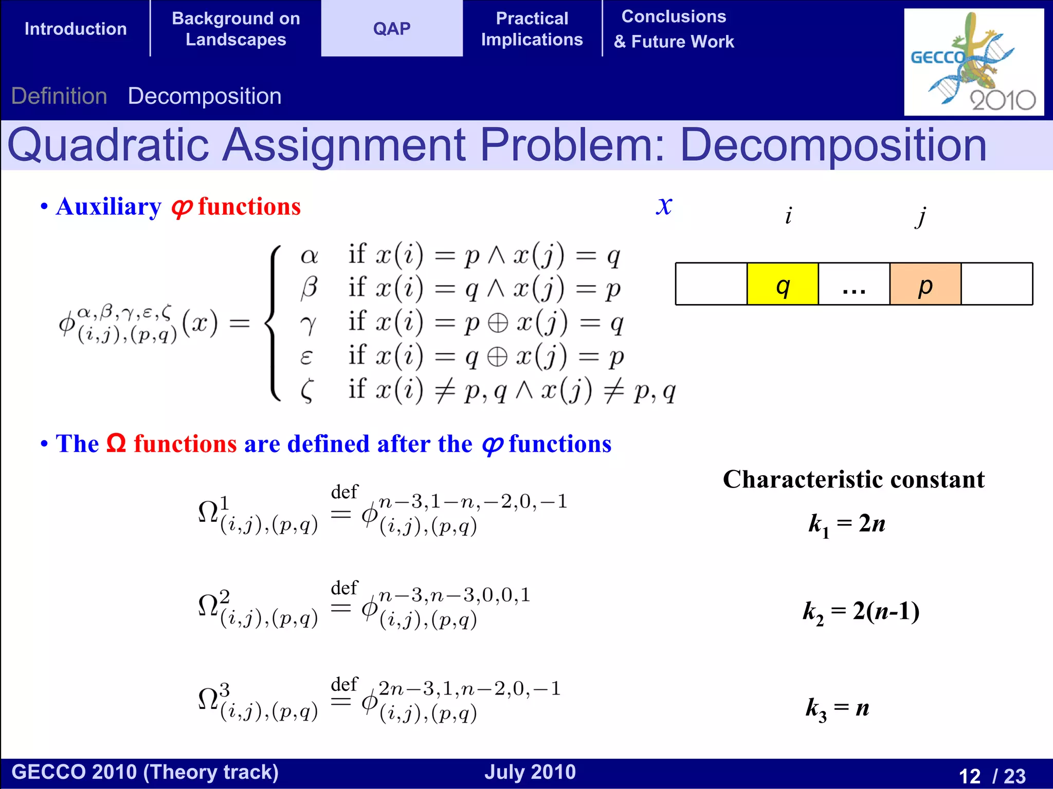 Background on                 Practical     Conclusions
 Introduction                         QAP
                 Landscapes                 Implications   & Future Work


Definition Decomposition

Quadratic Assignment Problem: Decomposition
  • Auxiliary ϕ functions                                      x           i             j

                                                                           q      …      p




  • The Ω functions are defined after the ϕ functions
                                def
                                                                      Characteristic constant
                                                                               k1 = 2n

                                def
                                                                               k2 = 2(n-1)

                                def
                                                                               k3 = n

GECCO 2010 (Theory track)                   July 2010                                        12 / 23
 