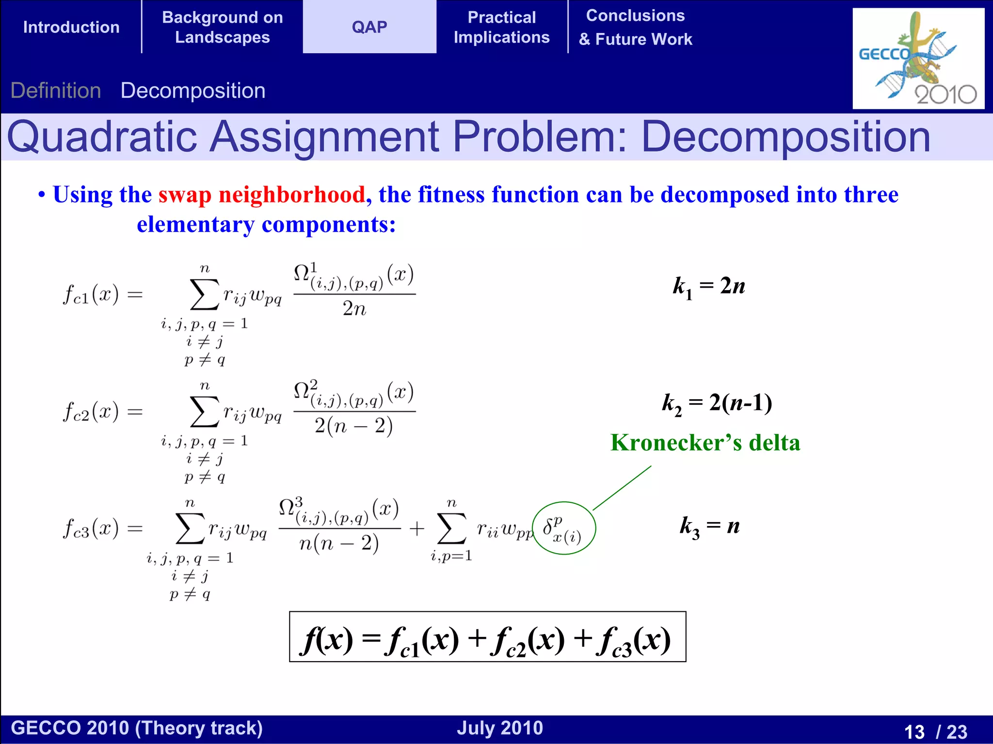 Background on                 Practical     Conclusions
 Introduction                       QAP
                 Landscapes                 Implications   & Future Work


Definition Decomposition

Quadratic Assignment Problem: Decomposition
  • Using the swap neighborhood, the fitness function can be decomposed into three
            elementary components:

                                                                     k1 = 2n



                                                                    k2 = 2(n-1)
                                                              Kronecker’s delta


                                                                      k3 = n



                                f(x) = fc1(x) + fc2(x) + fc3(x)

GECCO 2010 (Theory track)                   July 2010                                13 / 23
 