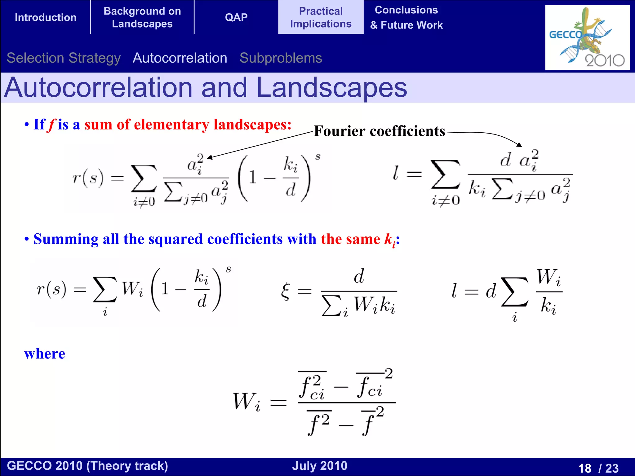 Background on               Practical      Conclusions
 Introduction                   QAP
                 Landscapes               Implications    & Future Work


Selection Strategy Autocorrelation Subproblems

Autocorrelation and Landscapes
  • If f is a sum of elementary landscapes:      Fourier coefficients




  • Summing all the squared coefficients with the same ki:




  where




GECCO 2010 (Theory track)                     July 2010                   18 / 23
 