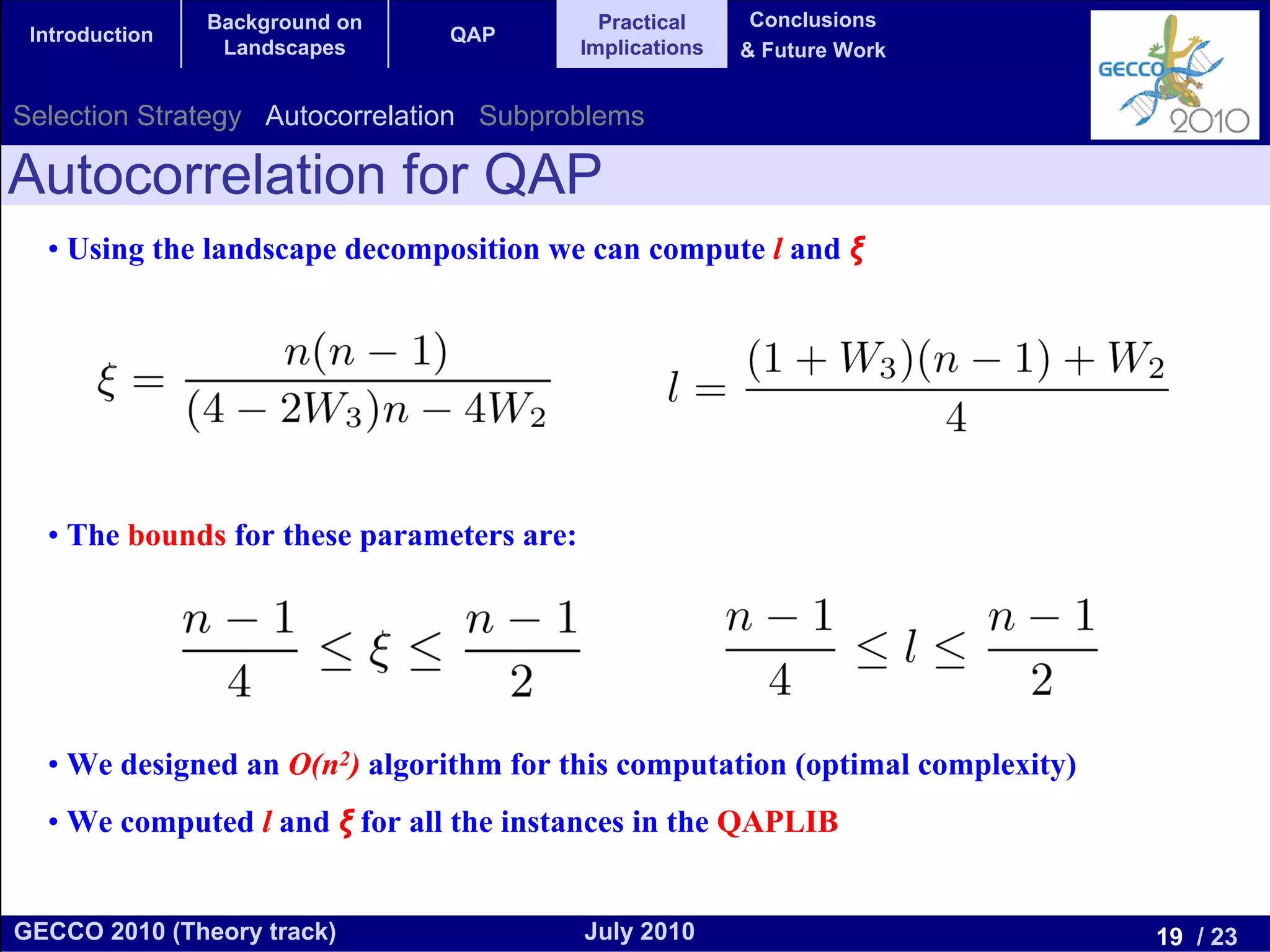 Background on                Practical     Conclusions
 Introduction                   QAP
                 Landscapes                Implications   & Future Work


Selection Strategy Autocorrelation Subproblems

Autocorrelation for QAP
  • Using the landscape decomposition we can compute l and ξ




  • The bounds for these parameters are:




  • We designed an O(n2) algorithm for this computation (optimal complexity)
  • We computed l and ξ for all the instances in the QAPLIB


GECCO 2010 (Theory track)                  July 2010                           19 / 23
 