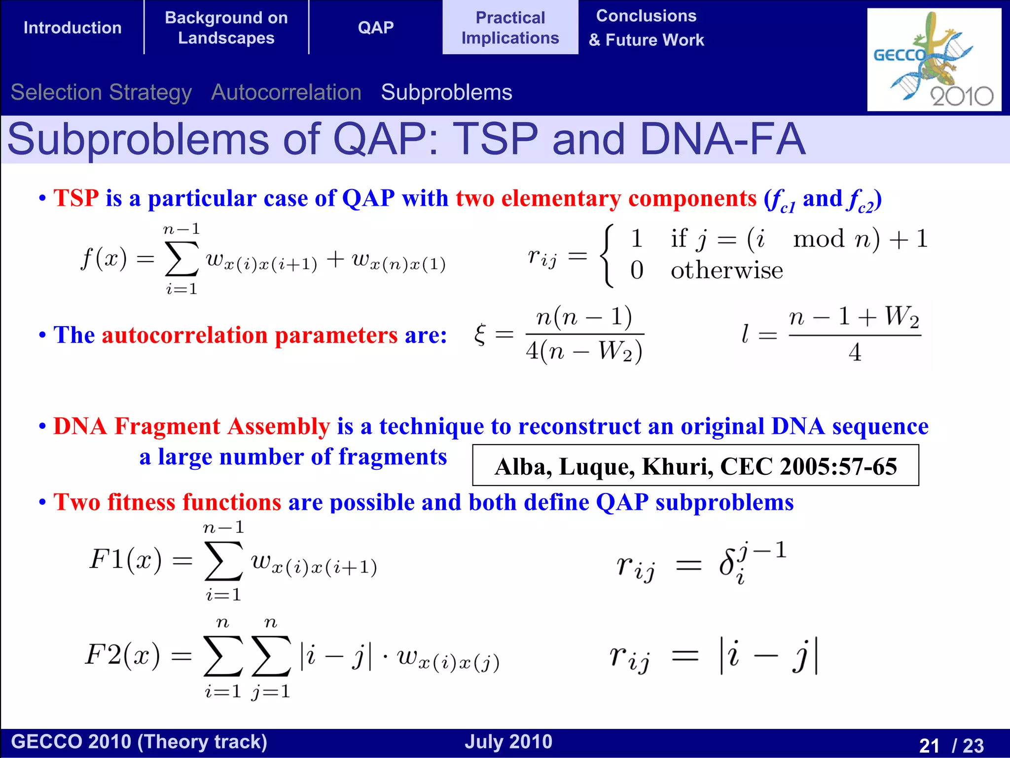 Background on               Practical     Conclusions
 Introduction                   QAP
                 Landscapes               Implications   & Future Work


Selection Strategy Autocorrelation Subproblems

Subproblems of QAP: TSP and DNA-FA
  • TSP is a particular case of QAP with two elementary components (fc1 and fc2)




  • The autocorrelation parameters are:


  • DNA Fragment Assembly is a technique to reconstruct an original DNA sequence
          a large number of fragments    Alba, Luque, Khuri, CEC 2005:57-65
  • Two fitness functions are possible and both define QAP subproblems




GECCO 2010 (Theory track)                 July 2010                                21 / 23
 