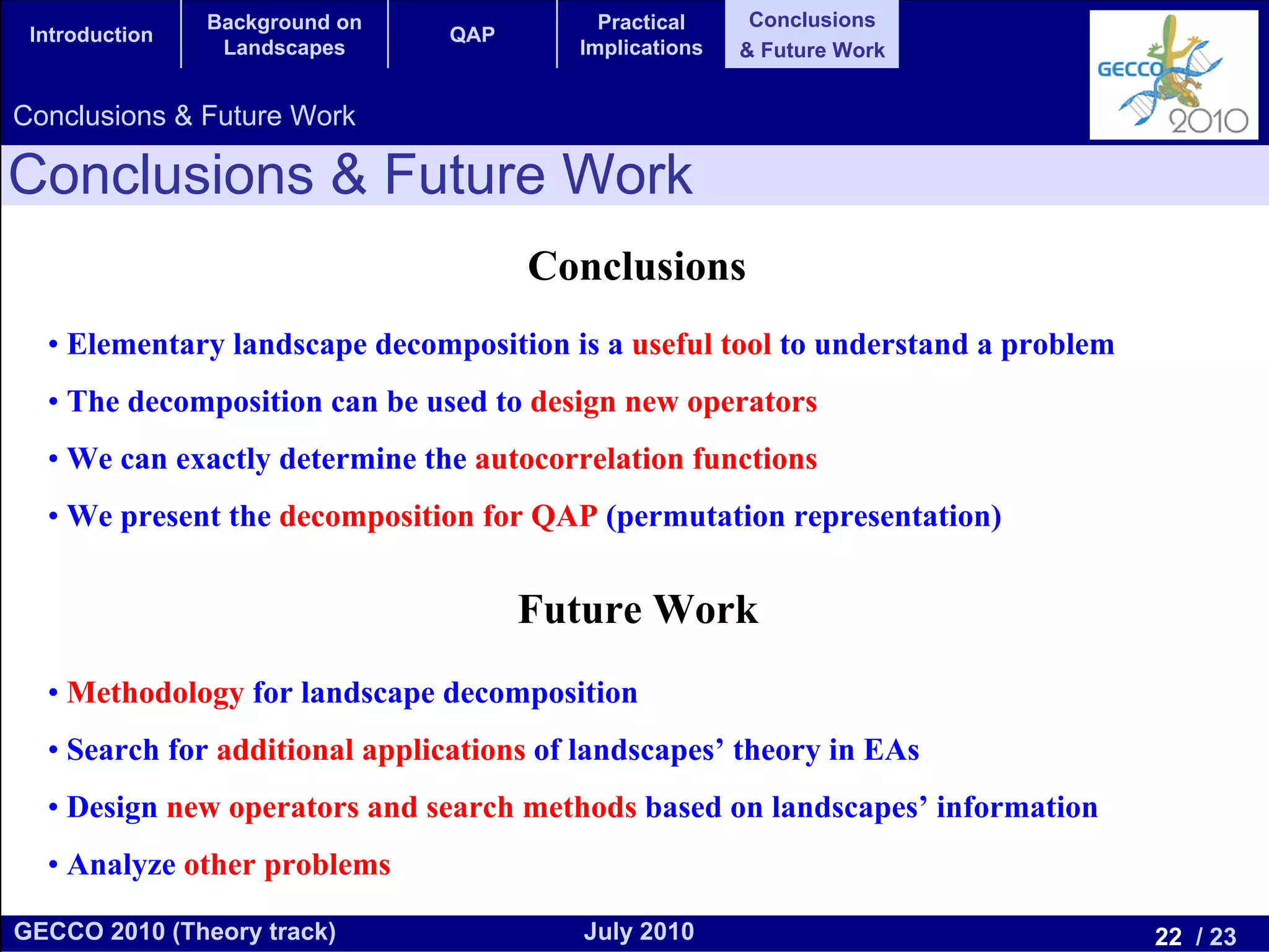 Background on              Practical     Conclusions
 Introduction                   QAP
                 Landscapes              Implications   & Future Work


Conclusions & Future Work

Conclusions & Future Work
                                      Conclusions
  • Elementary landscape decomposition is a useful tool to understand a problem
  • The decomposition can be used to design new operators
  • We can exactly determine the autocorrelation functions
  • We present the decomposition for QAP (permutation representation)


                                      Future Work
  • Methodology for landscape decomposition
  • Search for additional applications of landscapes’ theory in EAs
  • Design new operators and search methods based on landscapes’ information
  • Analyze other problems

GECCO 2010 (Theory track)                July 2010                                22 / 23
 