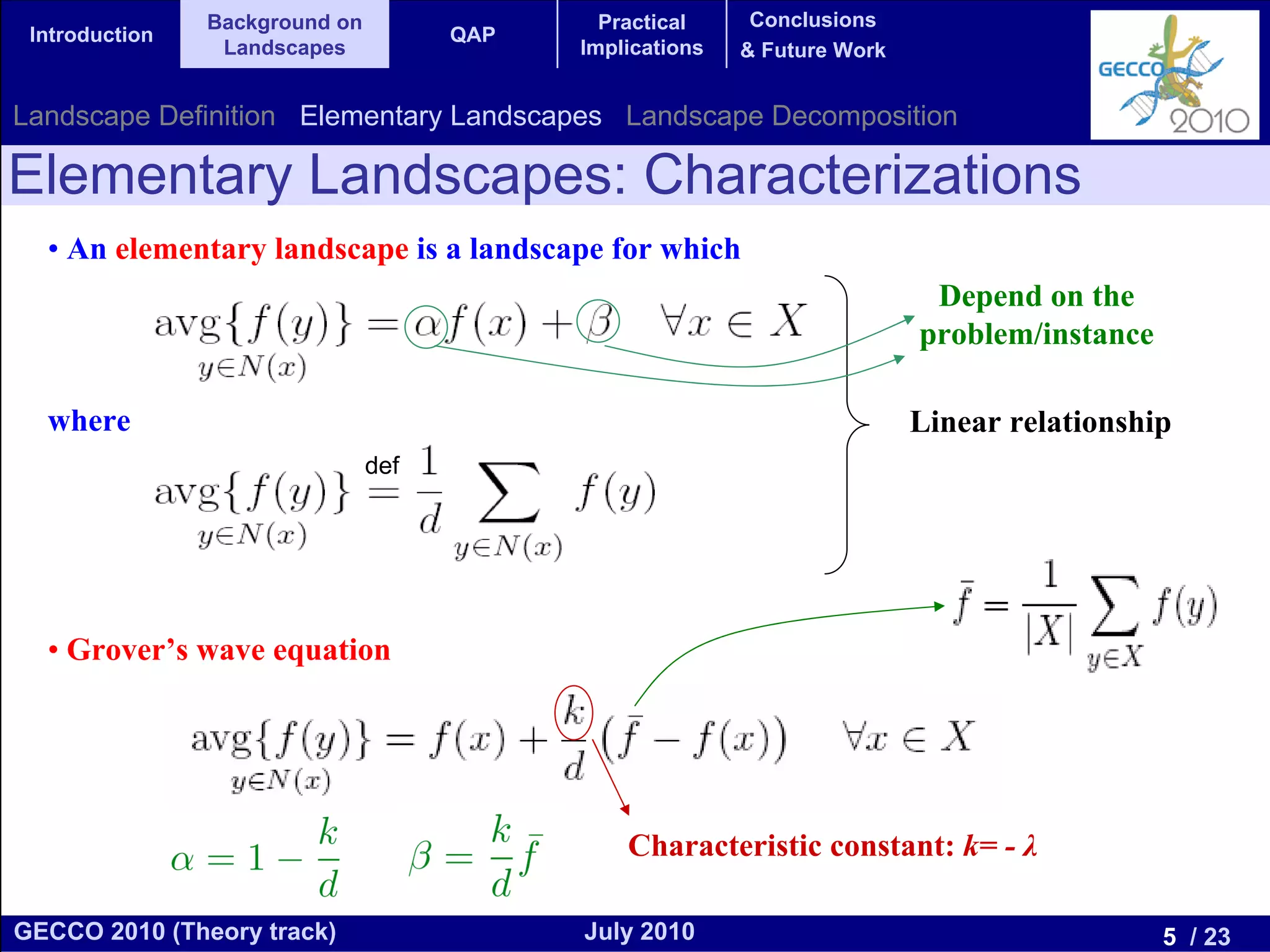 Background on                 Practical     Conclusions
 Introduction                         QAP
                 Landscapes                 Implications   & Future Work


Landscape Definition Elementary Landscapes Landscape Decomposition

Elementary Landscapes: Characterizations
  • An elementary landscape is a landscape for which
                                                                            Depend on the
                                                                           problem/instance

  where                                                                    Linear relationship
                                def




  • Grover’s wave equation




                                                Characteristic constant: k= - λ

GECCO 2010 (Theory track)                   July 2010                                         5 / 23
 