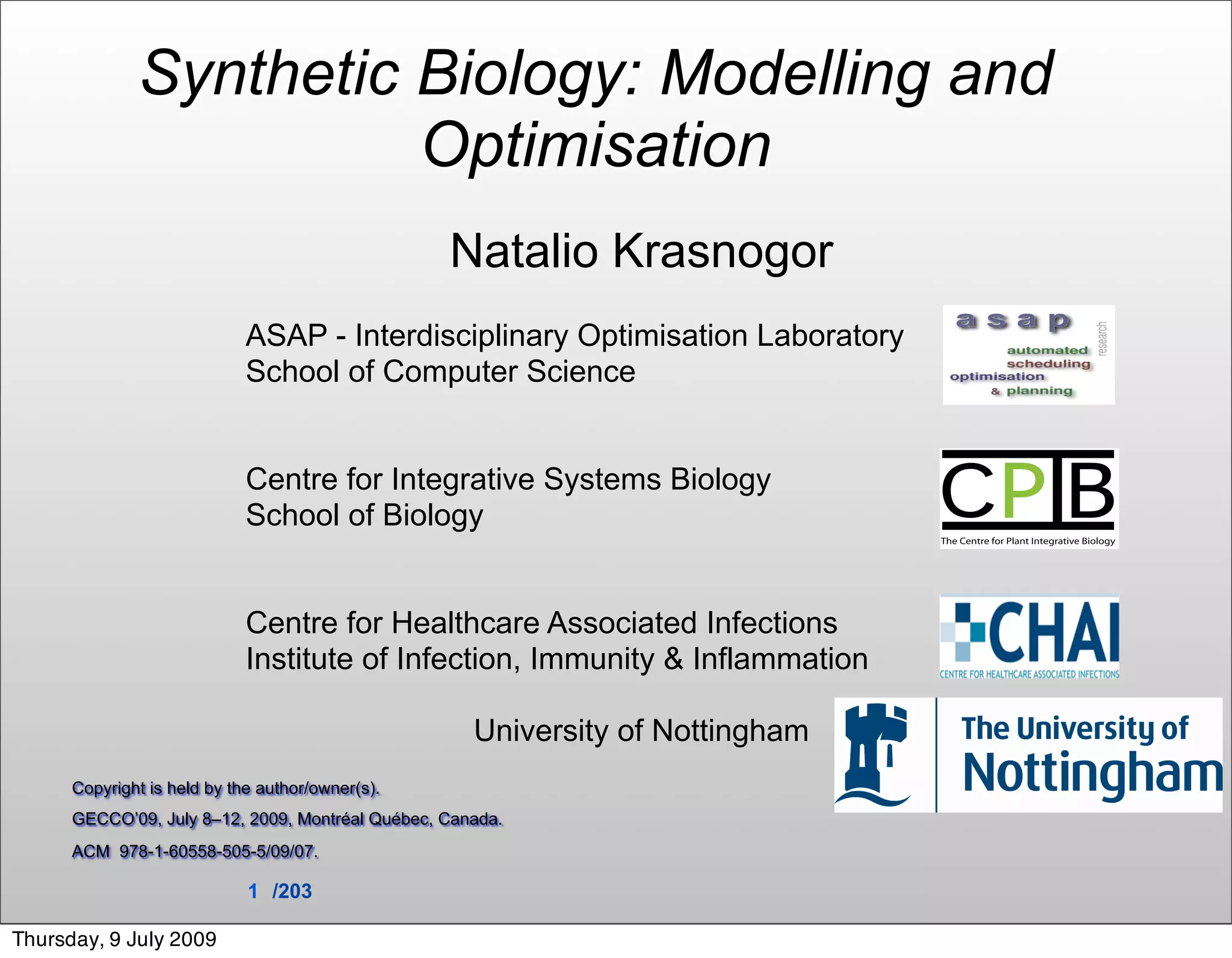 Synthetic Biology: Modelling and
                        Optimisation
                                                  Natalio Krasnogor
                             ASAP - Interdisciplinary Optimisation Laboratory
                             School of Computer Science


                             Centre for Integrative Systems Biology
                             School of Biology


                             Centre for Healthcare Associated Infections
                             Institute of Infection, Immunity & Inflammation

                                                     University of Nottingham
      Copyright is held by the author/owner(s).
      GECCO’09, July 8–12, 2009, Montréal Québec, Canada.
      ACM 978-1-60558-505-5/09/07.

                             1 /203

Thursday, 9 July 2009
 
