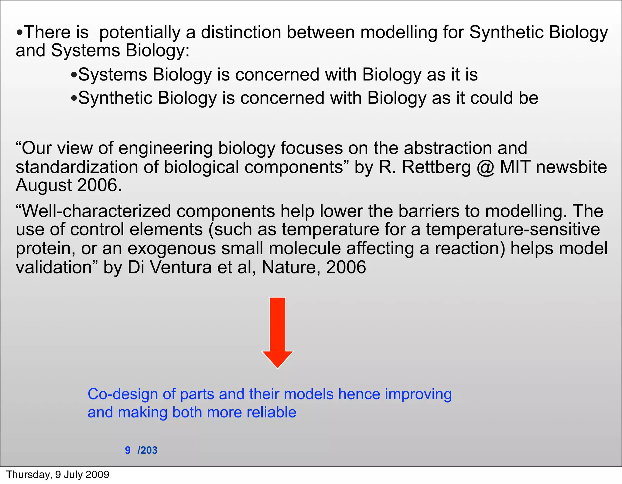 •There is potentially a distinction between modelling for Synthetic Biology
 and Systems Biology:
       •Systems Biology is concerned with Biology as it is
       •Synthetic Biology is concerned with Biology as it could be

 “Our view of engineering biology focuses on the abstraction and
 standardization of biological components” by R. Rettberg @ MIT newsbite
 August 2006.
 “Well-characterized components help lower the barriers to modelling. The
 use of control elements (such as temperature for a temperature-sensitive
 protein, or an exogenous small molecule affecting a reaction) helps model
 validation” by Di Ventura et al, Nature, 2006




                Co-design of parts and their models hence improving
                and making both more reliable

                        9 /203

Thursday, 9 July 2009
 